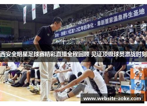 西安全明星足球赛精彩直播全程回顾 见证顶级球员激战时刻
