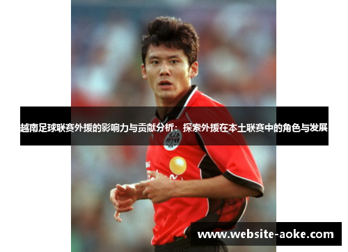 越南足球联赛外援的影响力与贡献分析：探索外援在本土联赛中的角色与发展
